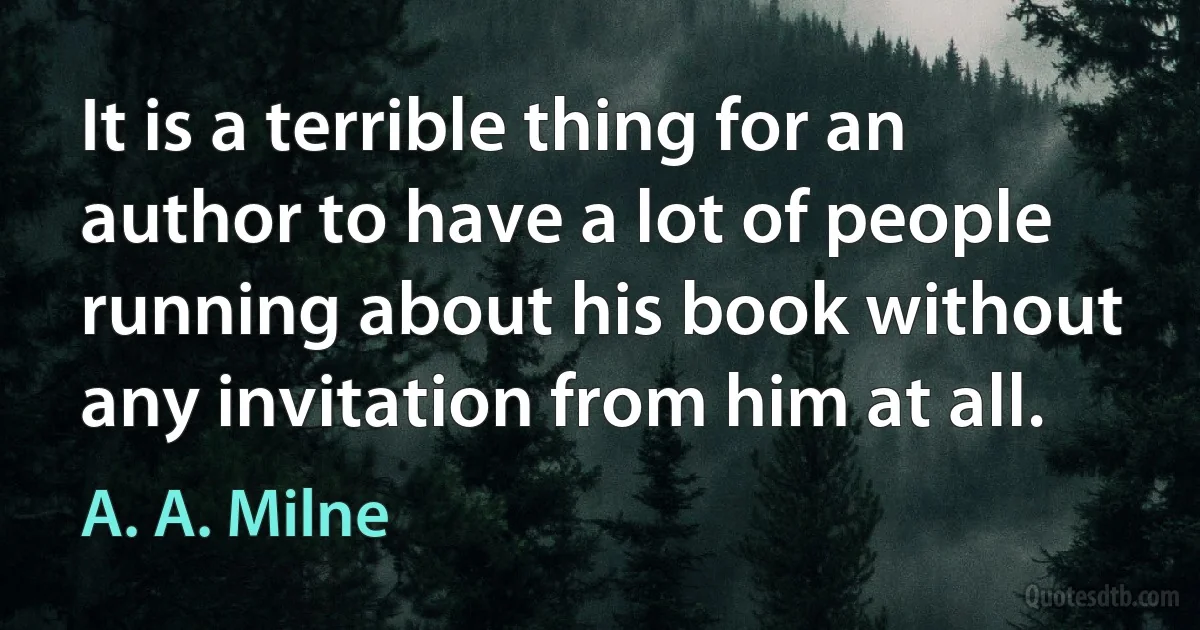 It is a terrible thing for an author to have a lot of people running about his book without any invitation from him at all. (A. A. Milne)