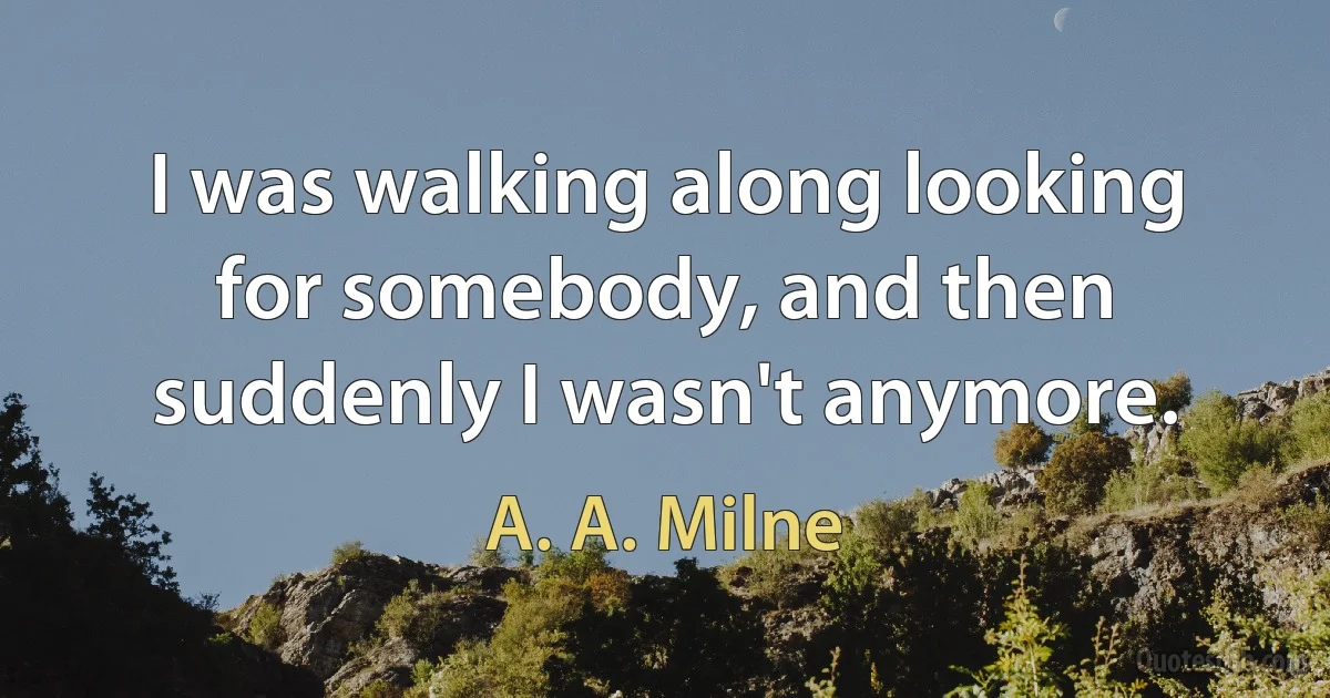 I was walking along looking for somebody, and then suddenly I wasn't anymore. (A. A. Milne)