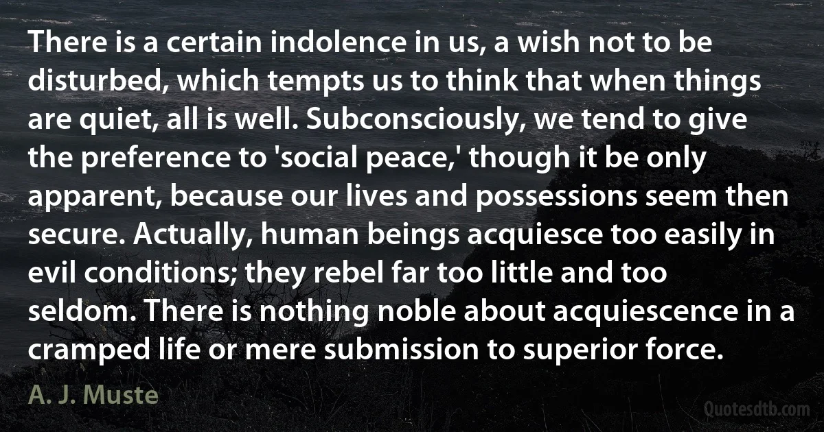 There is a certain indolence in us, a wish not to be disturbed, which tempts us to think that when things are quiet, all is well. Subconsciously, we tend to give the preference to 'social peace,' though it be only apparent, because our lives and possessions seem then secure. Actually, human beings acquiesce too easily in evil conditions; they rebel far too little and too seldom. There is nothing noble about acquiescence in a cramped life or mere submission to superior force. (A. J. Muste)