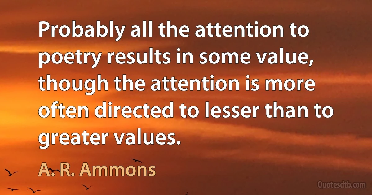 Probably all the attention to poetry results in some value, though the attention is more often directed to lesser than to greater values. (A. R. Ammons)