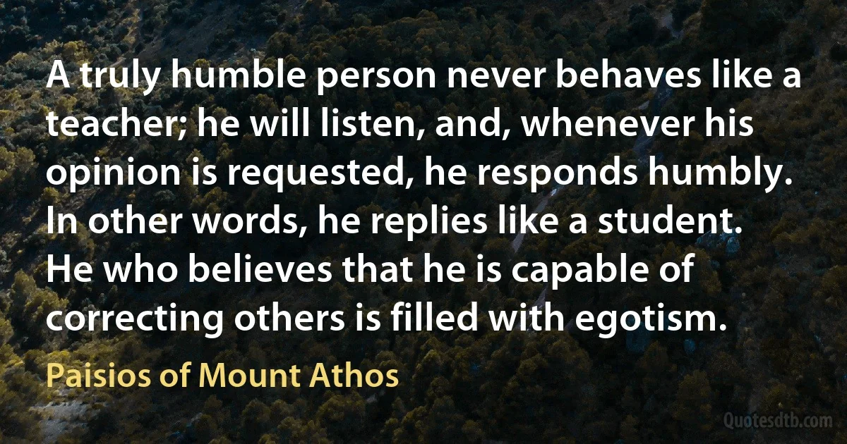 A truly humble person never behaves like a teacher; he will listen, and, whenever his opinion is requested, he responds humbly. In other words, he replies like a student. He who believes that he is capable of correcting others is filled with egotism. (Paisios of Mount Athos)