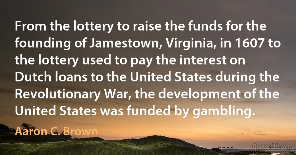 From the lottery to raise the funds for the founding of Jamestown, Virginia, in 1607 to the lottery used to pay the interest on Dutch loans to the United States during the Revolutionary War, the development of the United States was funded by gambling. (Aaron C. Brown)