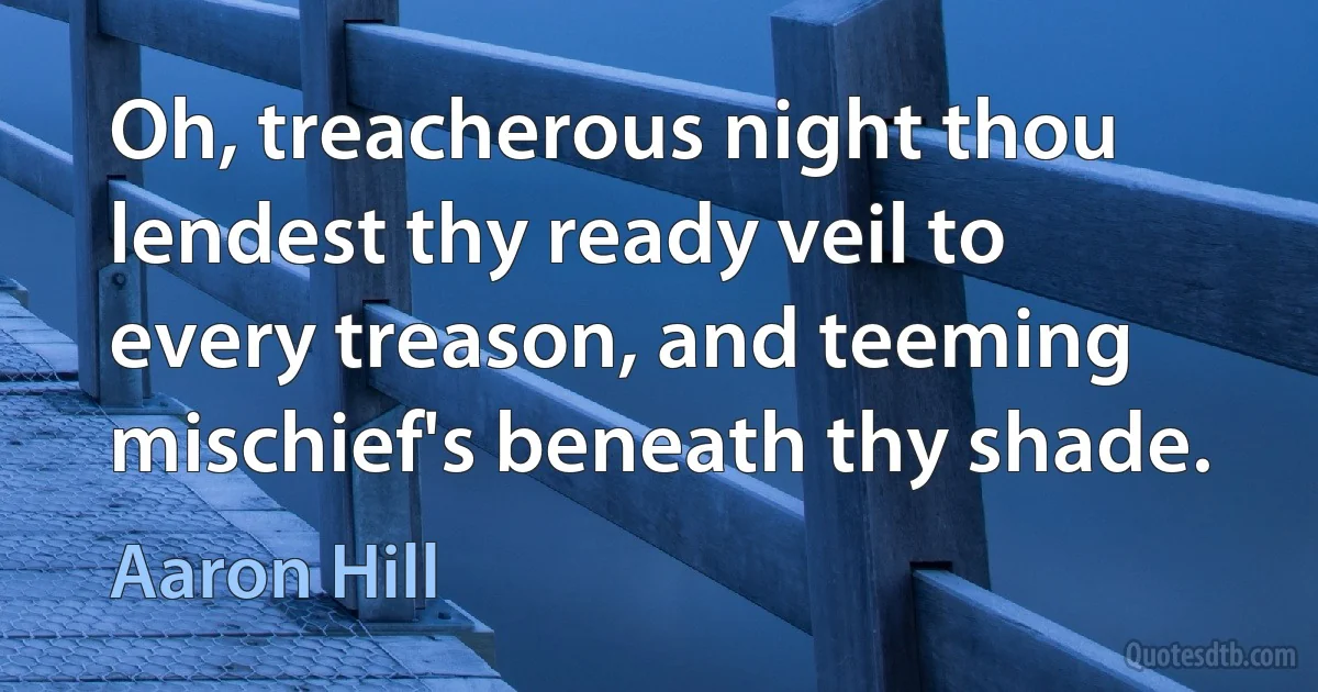 Oh, treacherous night thou lendest thy ready veil to every treason, and teeming mischief's beneath thy shade. (Aaron Hill)