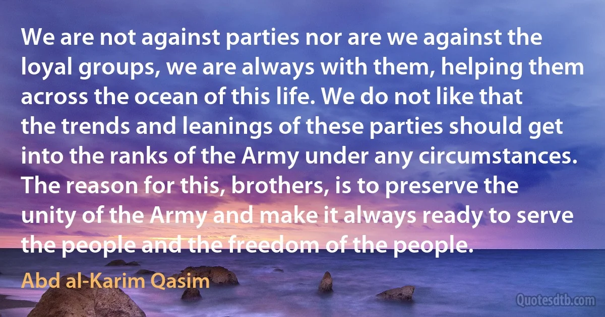 We are not against parties nor are we against the loyal groups, we are always with them, helping them across the ocean of this life. We do not like that the trends and leanings of these parties should get into the ranks of the Army under any circumstances. The reason for this, brothers, is to preserve the unity of the Army and make it always ready to serve the people and the freedom of the people. (Abd al-Karim Qasim)