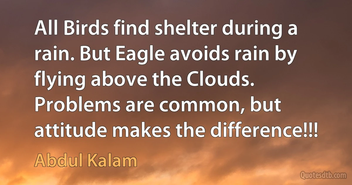 All Birds find shelter during a rain. But Eagle avoids rain by flying above the Clouds. Problems are common, but attitude makes the difference!!! (Abdul Kalam)