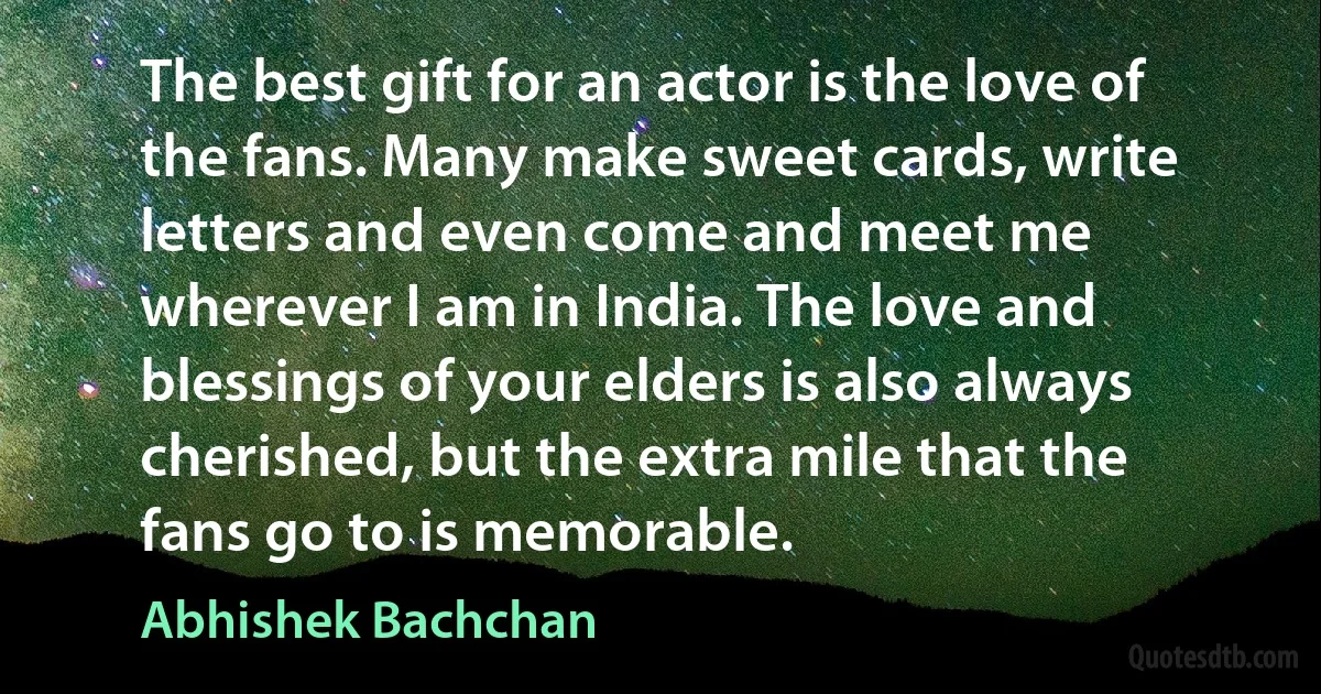 The best gift for an actor is the love of the fans. Many make sweet cards, write letters and even come and meet me wherever I am in India. The love and blessings of your elders is also always cherished, but the extra mile that the fans go to is memorable. (Abhishek Bachchan)