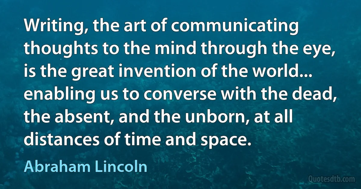 Writing, the art of communicating thoughts to the mind through the eye, is the great invention of the world... enabling us to converse with the dead, the absent, and the unborn, at all distances of time and space. (Abraham Lincoln)