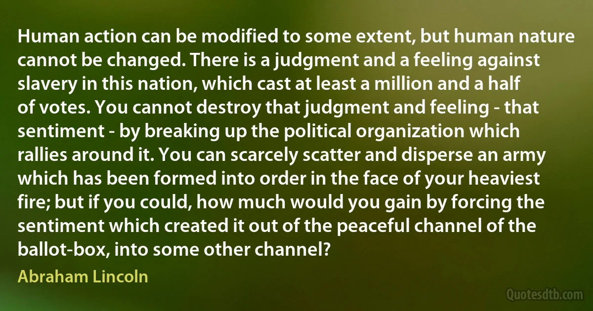 Human action can be modified to some extent, but human nature cannot be changed. There is a judgment and a feeling against slavery in this nation, which cast at least a million and a half of votes. You cannot destroy that judgment and feeling - that sentiment - by breaking up the political organization which rallies around it. You can scarcely scatter and disperse an army which has been formed into order in the face of your heaviest fire; but if you could, how much would you gain by forcing the sentiment which created it out of the peaceful channel of the ballot-box, into some other channel? (Abraham Lincoln)