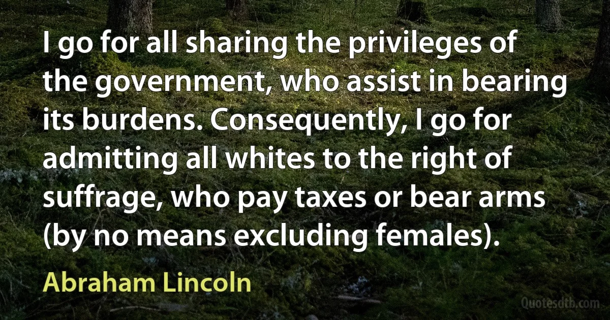 I go for all sharing the privileges of the government, who assist in bearing its burdens. Consequently, I go for admitting all whites to the right of suffrage, who pay taxes or bear arms (by no means excluding females). (Abraham Lincoln)