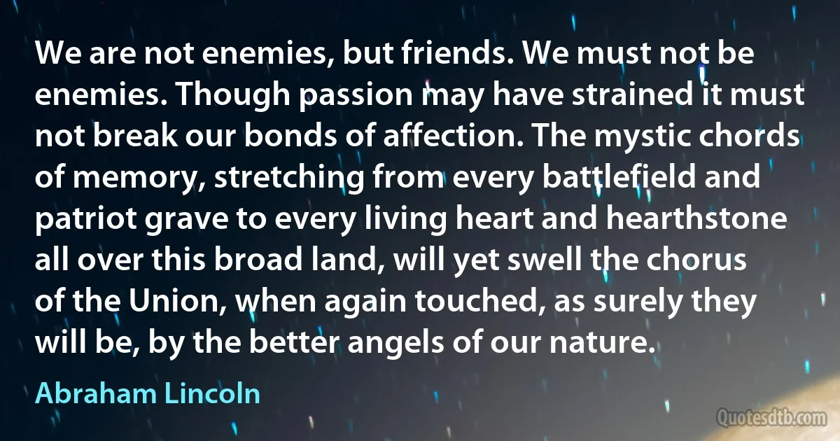 We are not enemies, but friends. We must not be enemies. Though passion may have strained it must not break our bonds of affection. The mystic chords of memory, stretching from every battlefield and patriot grave to every living heart and hearthstone all over this broad land, will yet swell the chorus of the Union, when again touched, as surely they will be, by the better angels of our nature. (Abraham Lincoln)