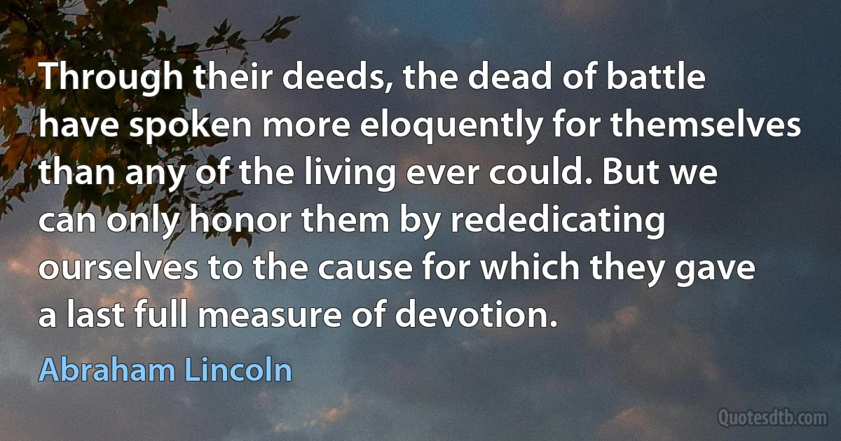 Through their deeds, the dead of battle have spoken more eloquently for themselves than any of the living ever could. But we can only honor them by rededicating ourselves to the cause for which they gave a last full measure of devotion. (Abraham Lincoln)