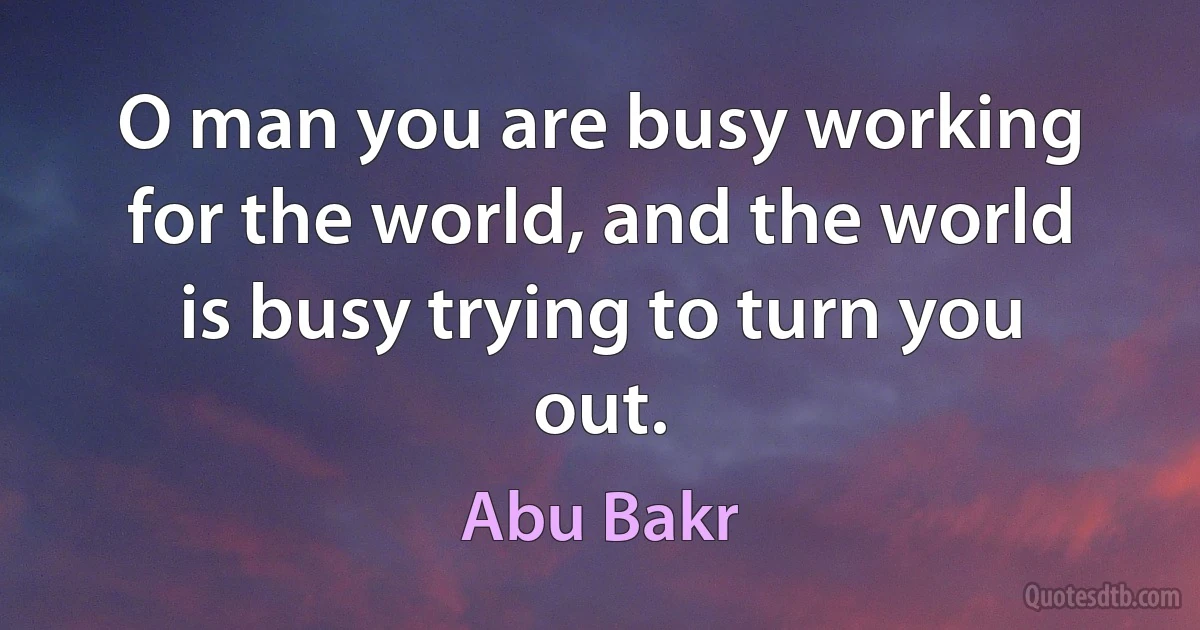 O man you are busy working for the world, and the world is busy trying to turn you out. (Abu Bakr)