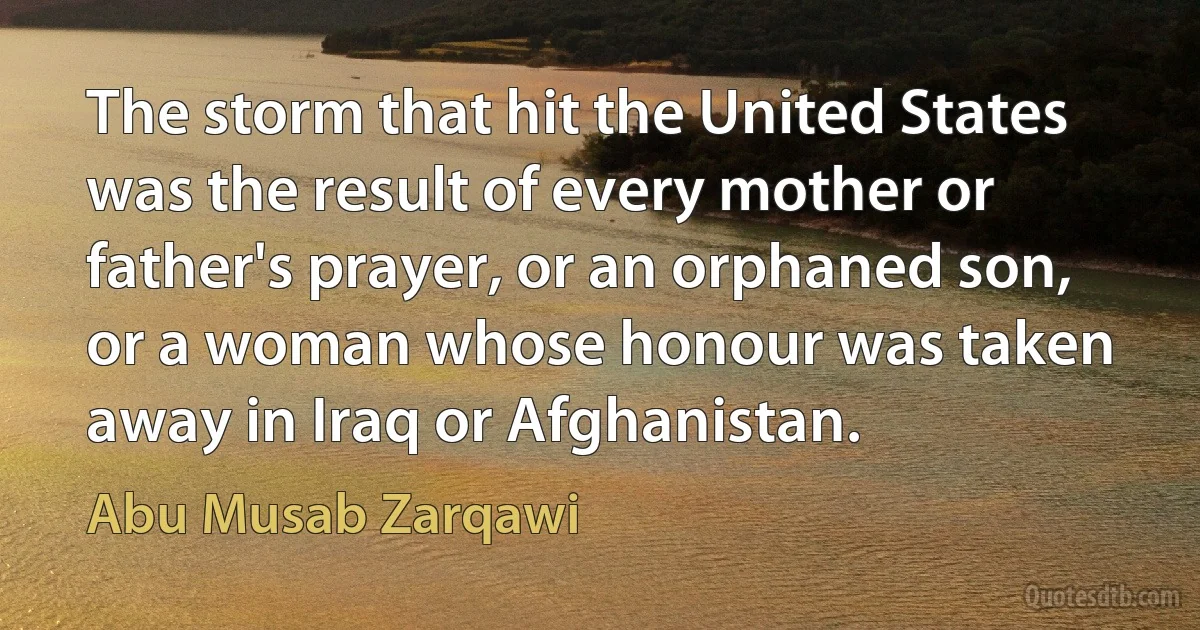 The storm that hit the United States was the result of every mother or father's prayer, or an orphaned son, or a woman whose honour was taken away in Iraq or Afghanistan. (Abu Musab Zarqawi)