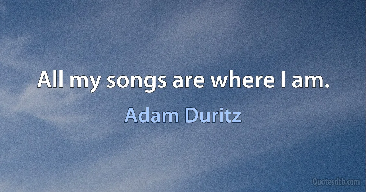 All my songs are where I am. (Adam Duritz)