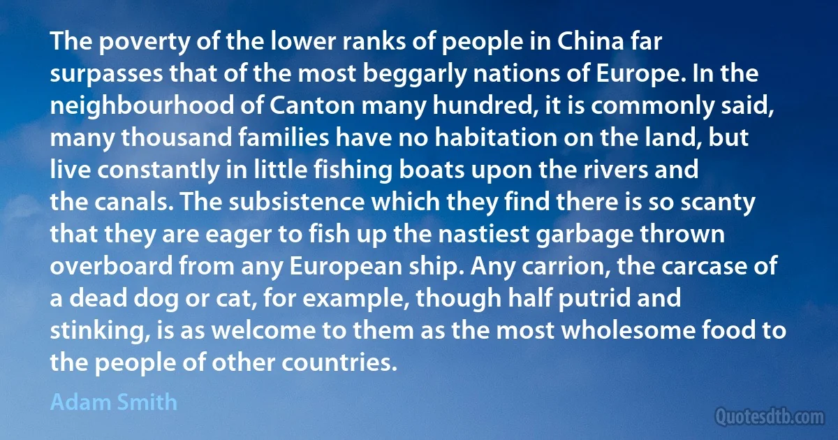 The poverty of the lower ranks of people in China far surpasses that of the most beggarly nations of Europe. In the neighbourhood of Canton many hundred, it is commonly said, many thousand families have no habitation on the land, but live constantly in little fishing boats upon the rivers and the canals. The subsistence which they find there is so scanty that they are eager to fish up the nastiest garbage thrown overboard from any European ship. Any carrion, the carcase of a dead dog or cat, for example, though half putrid and stinking, is as welcome to them as the most wholesome food to the people of other countries. (Adam Smith)