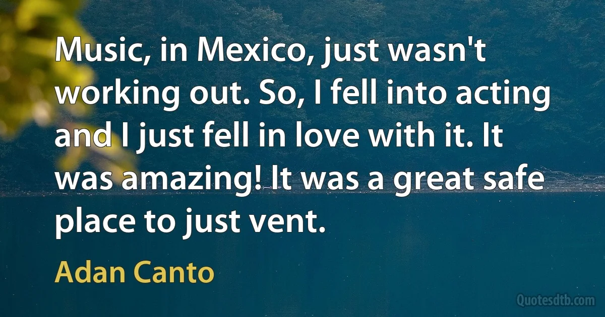 Music, in Mexico, just wasn't working out. So, I fell into acting and I just fell in love with it. It was amazing! It was a great safe place to just vent. (Adan Canto)