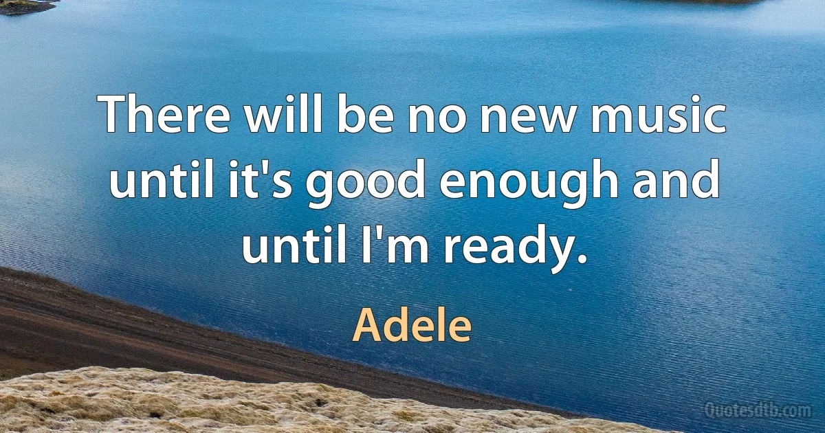 There will be no new music until it's good enough and until I'm ready. (Adele)