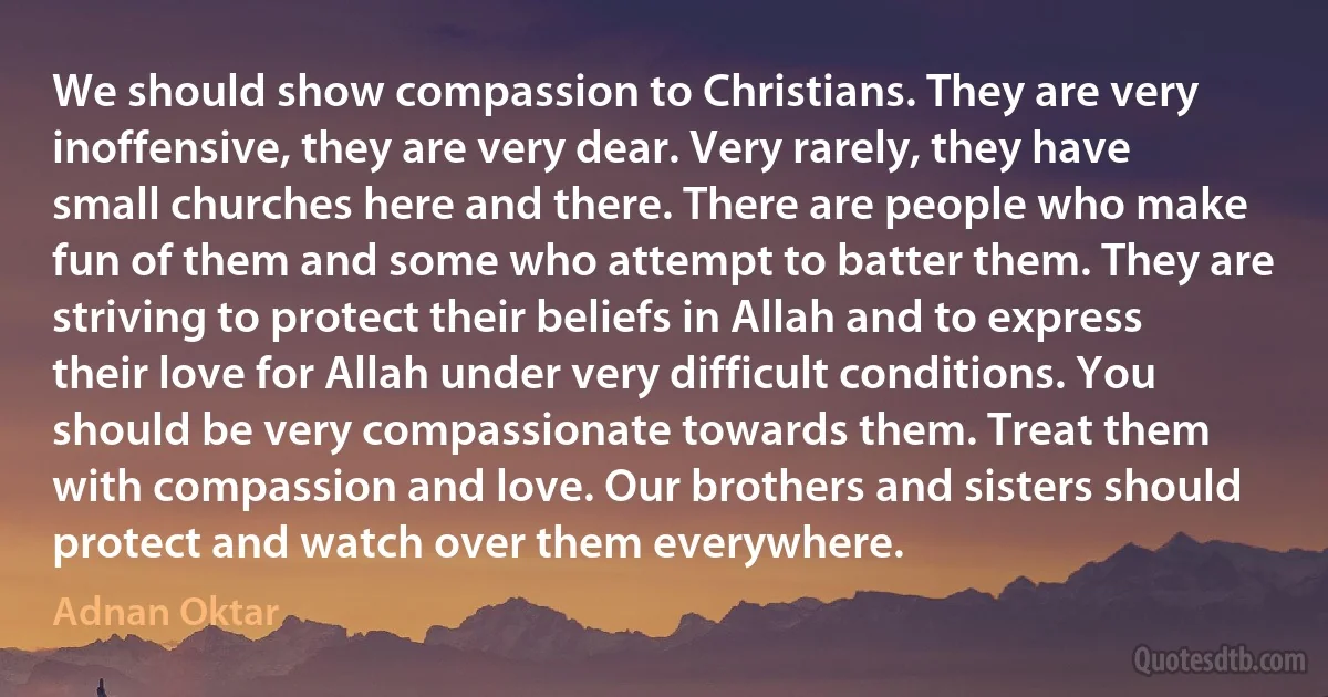 We should show compassion to Christians. They are very inoffensive, they are very dear. Very rarely, they have small churches here and there. There are people who make fun of them and some who attempt to batter them. They are striving to protect their beliefs in Allah and to express their love for Allah under very difficult conditions. You should be very compassionate towards them. Treat them with compassion and love. Our brothers and sisters should protect and watch over them everywhere. (Adnan Oktar)