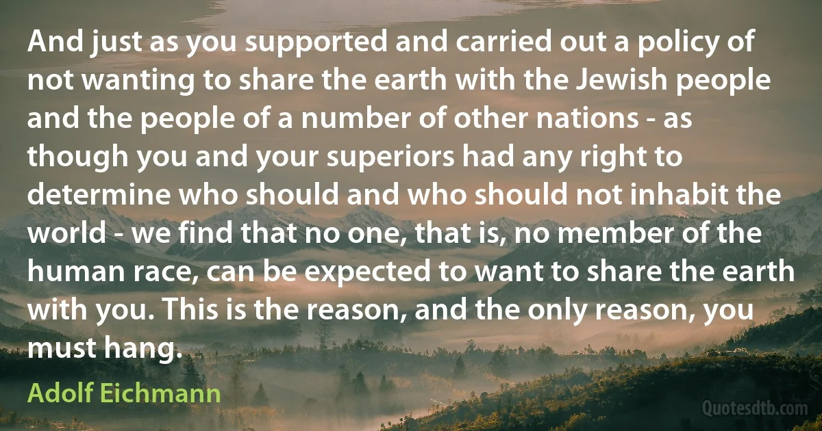 And just as you supported and carried out a policy of not wanting to share the earth with the Jewish people and the people of a number of other nations - as though you and your superiors had any right to determine who should and who should not inhabit the world - we find that no one, that is, no member of the human race, can be expected to want to share the earth with you. This is the reason, and the only reason, you must hang. (Adolf Eichmann)