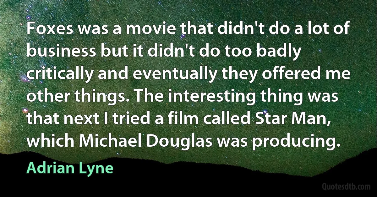 Foxes was a movie that didn't do a lot of business but it didn't do too badly critically and eventually they offered me other things. The interesting thing was that next I tried a film called Star Man, which Michael Douglas was producing. (Adrian Lyne)