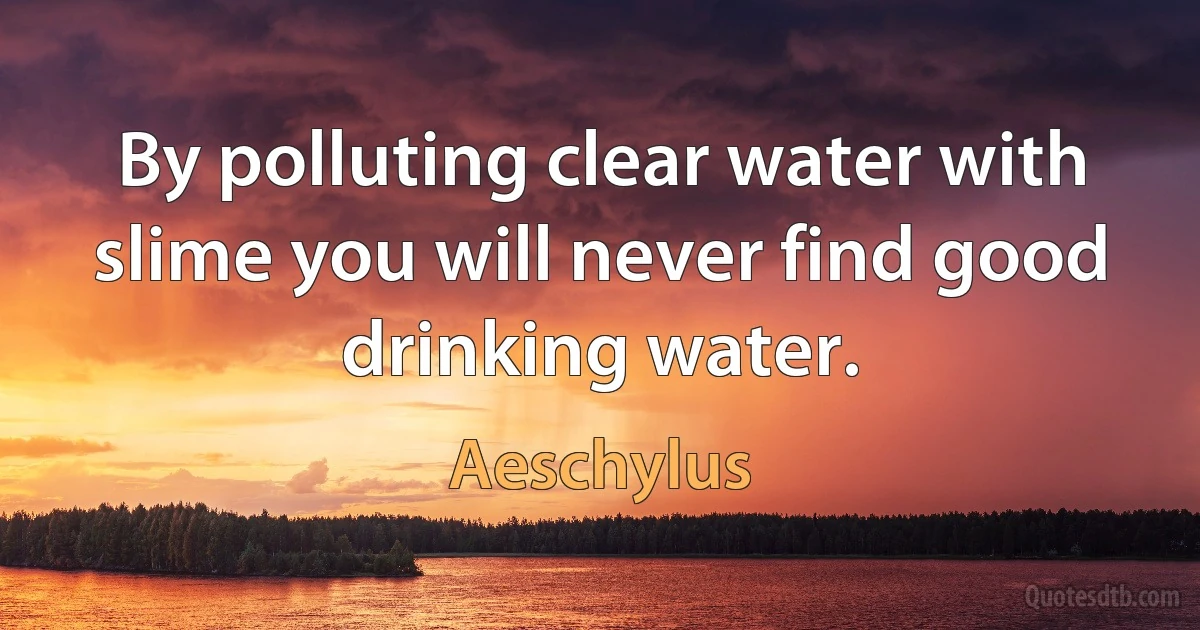 By polluting clear water with slime you will never find good drinking water. (Aeschylus)