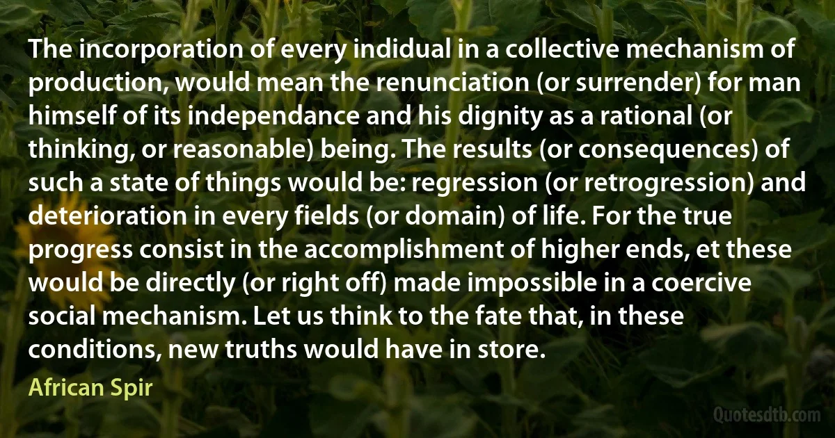 The incorporation of every indidual in a collective mechanism of production, would mean the renunciation (or surrender) for man himself of its independance and his dignity as a rational (or thinking, or reasonable) being. The results (or consequences) of such a state of things would be: regression (or retrogression) and deterioration in every fields (or domain) of life. For the true progress consist in the accomplishment of higher ends, et these would be directly (or right off) made impossible in a coercive social mechanism. Let us think to the fate that, in these conditions, new truths would have in store. (African Spir)