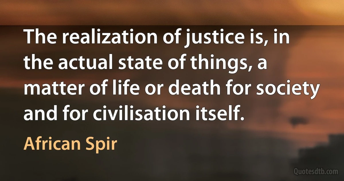 The realization of justice is, in the actual state of things, a matter of life or death for society and for civilisation itself. (African Spir)