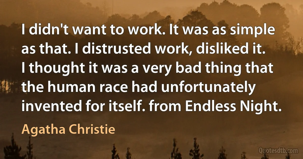 I didn't want to work. It was as simple as that. I distrusted work, disliked it. I thought it was a very bad thing that the human race had unfortunately invented for itself. from Endless Night. (Agatha Christie)