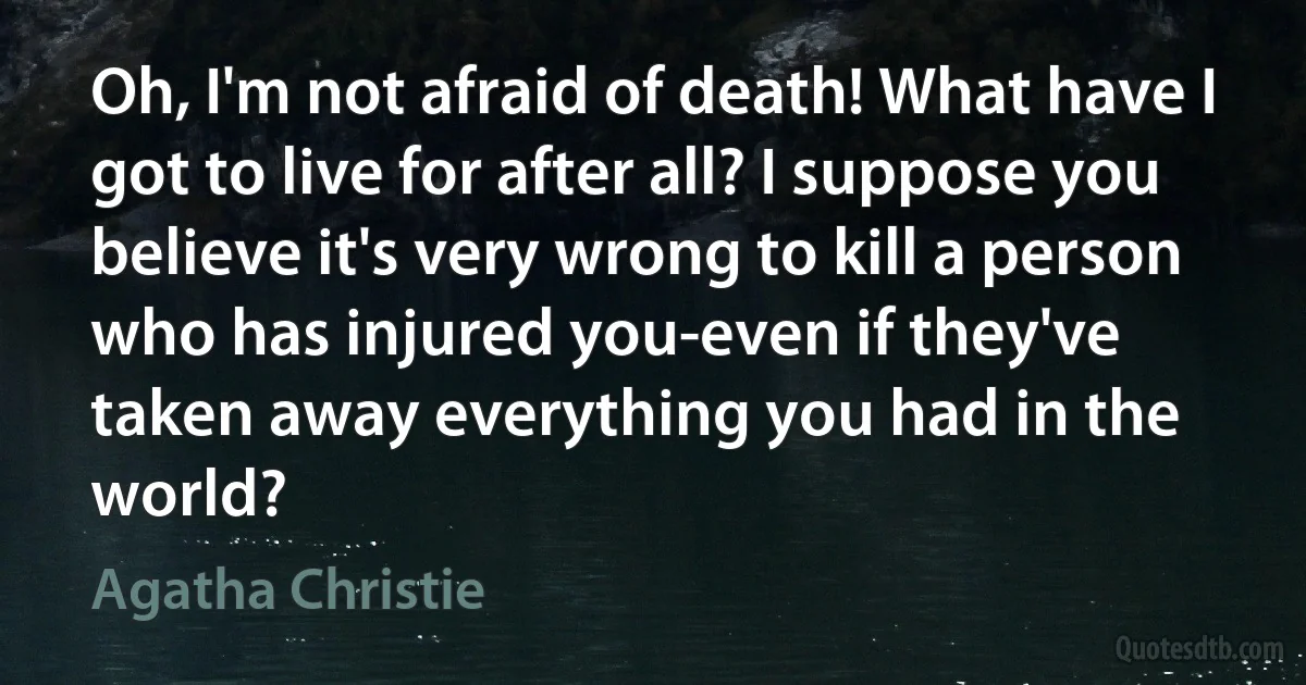 Oh, I'm not afraid of death! What have I got to live for after all? I suppose you believe it's very wrong to kill a person who has injured you-even if they've taken away everything you had in the world? (Agatha Christie)