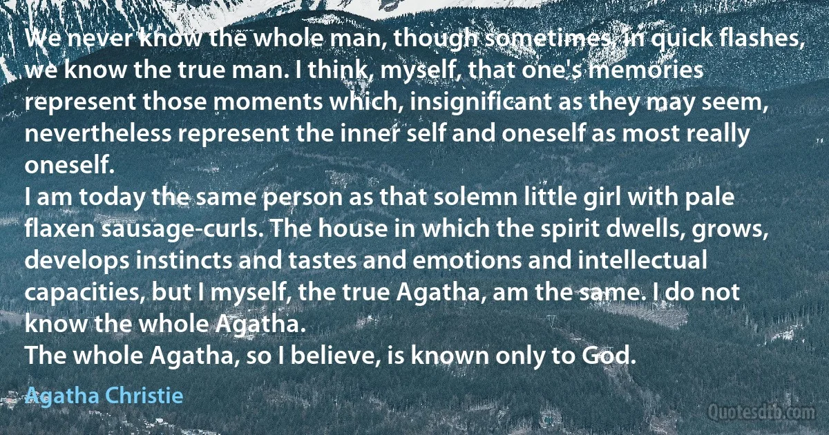 We never know the whole man, though sometimes, in quick flashes, we know the true man. I think, myself, that one's memories represent those moments which, insignificant as they may seem, nevertheless represent the inner self and oneself as most really oneself.
I am today the same person as that solemn little girl with pale flaxen sausage-curls. The house in which the spirit dwells, grows, develops instincts and tastes and emotions and intellectual capacities, but I myself, the true Agatha, am the same. I do not know the whole Agatha.
The whole Agatha, so I believe, is known only to God. (Agatha Christie)