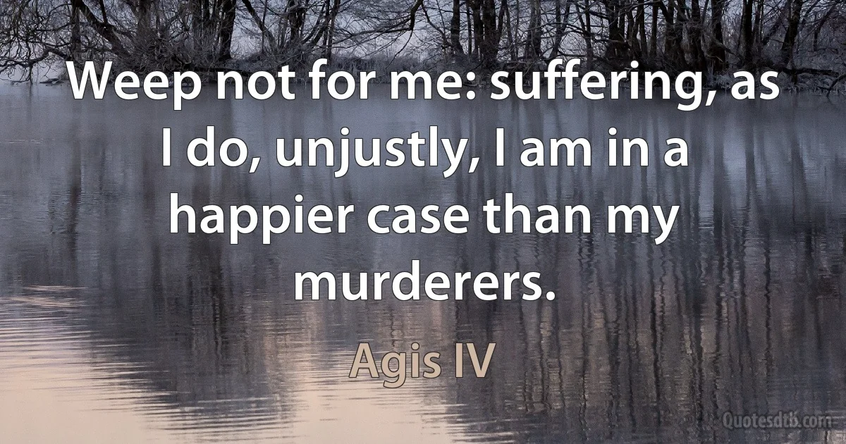 Weep not for me: suffering, as I do, unjustly, I am in a happier case than my murderers. (Agis IV)