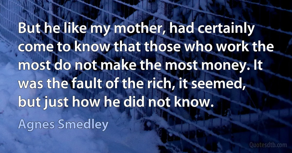 But he like my mother, had certainly come to know that those who work the most do not make the most money. It was the fault of the rich, it seemed, but just how he did not know. (Agnes Smedley)