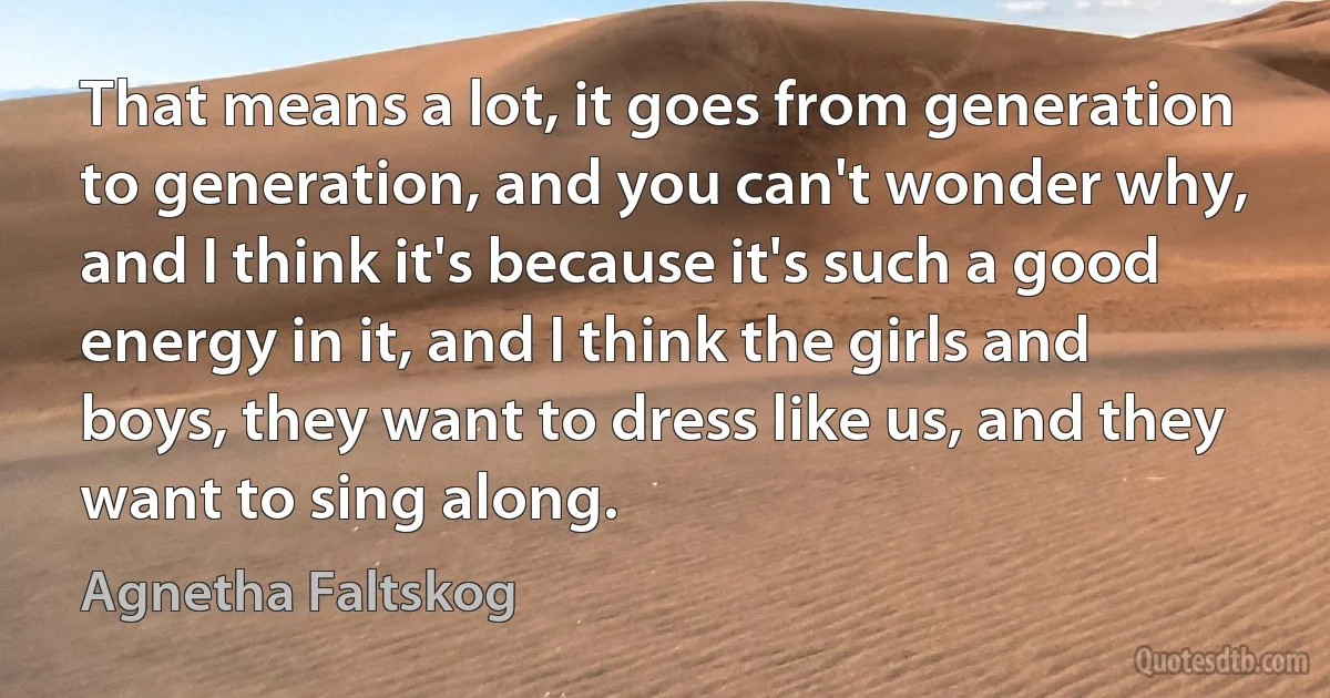 That means a lot, it goes from generation to generation, and you can't wonder why, and I think it's because it's such a good energy in it, and I think the girls and boys, they want to dress like us, and they want to sing along. (Agnetha Faltskog)