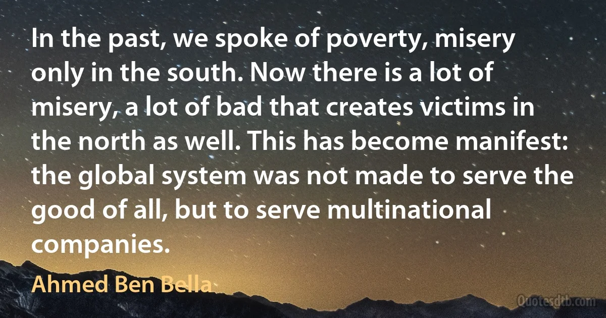 In the past, we spoke of poverty, misery only in the south. Now there is a lot of misery, a lot of bad that creates victims in the north as well. This has become manifest: the global system was not made to serve the good of all, but to serve multinational companies. (Ahmed Ben Bella)