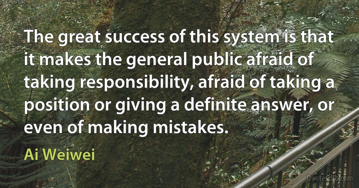 The great success of this system is that it makes the general public afraid of taking responsibility, afraid of taking a position or giving a definite answer, or even of making mistakes. (Ai Weiwei)