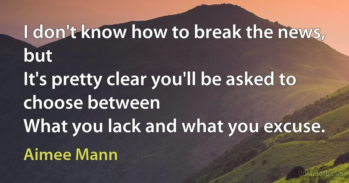 I don't know how to break the news, but
It's pretty clear you'll be asked to choose between
What you lack and what you excuse. (Aimee Mann)