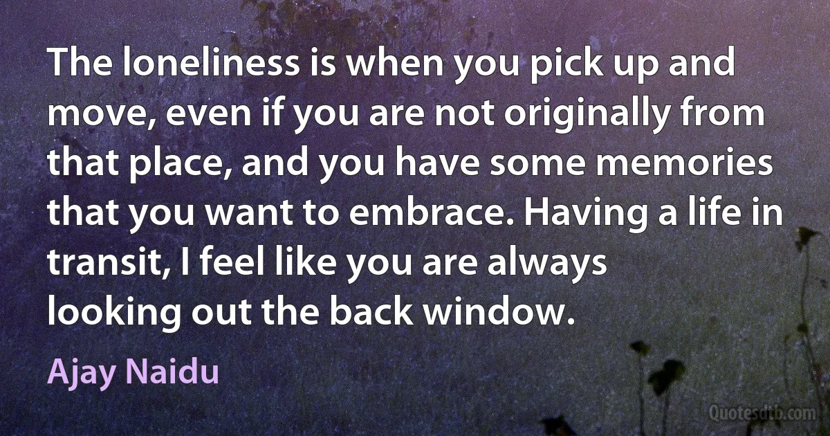 The loneliness is when you pick up and move, even if you are not originally from that place, and you have some memories that you want to embrace. Having a life in transit, I feel like you are always looking out the back window. (Ajay Naidu)