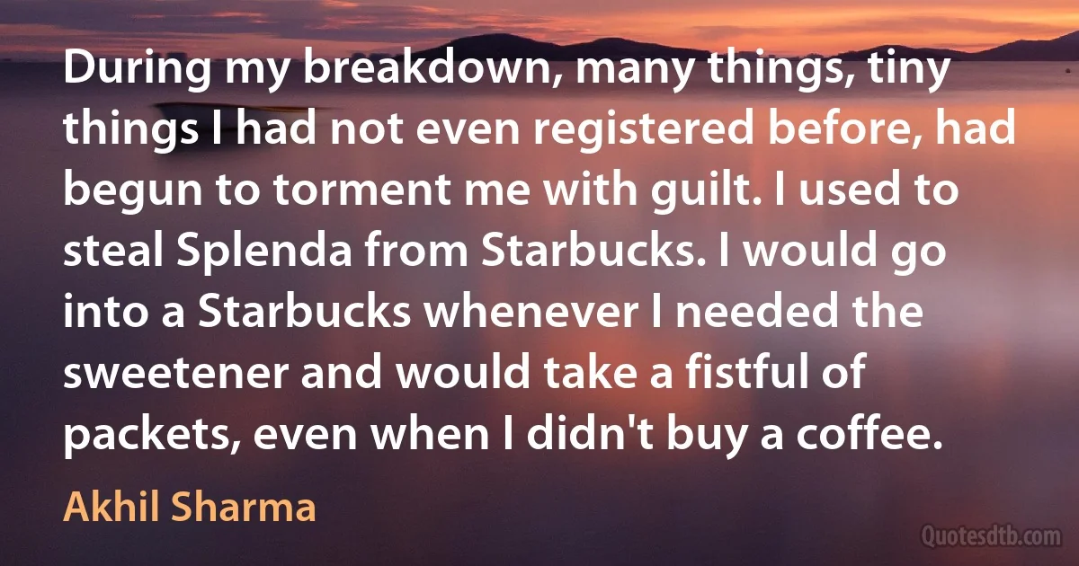 During my breakdown, many things, tiny things I had not even registered before, had begun to torment me with guilt. I used to steal Splenda from Starbucks. I would go into a Starbucks whenever I needed the sweetener and would take a fistful of packets, even when I didn't buy a coffee. (Akhil Sharma)