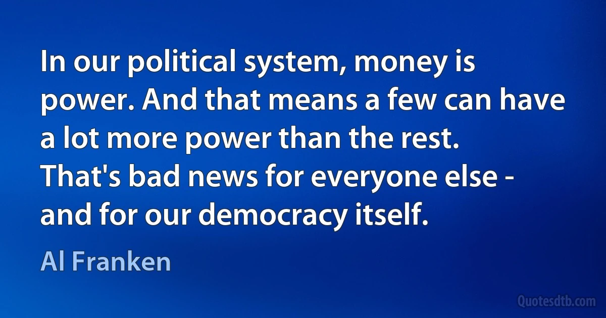 In our political system, money is power. And that means a few can have a lot more power than the rest. That's bad news for everyone else - and for our democracy itself. (Al Franken)