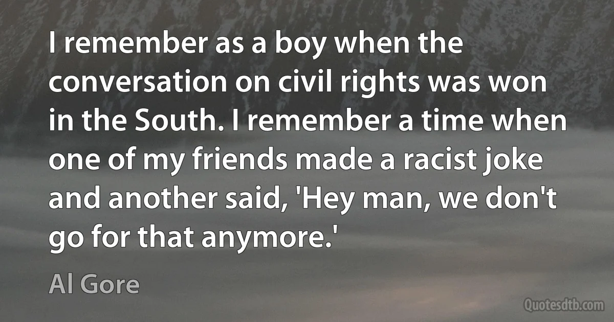 I remember as a boy when the conversation on civil rights was won in the South. I remember a time when one of my friends made a racist joke and another said, 'Hey man, we don't go for that anymore.' (Al Gore)