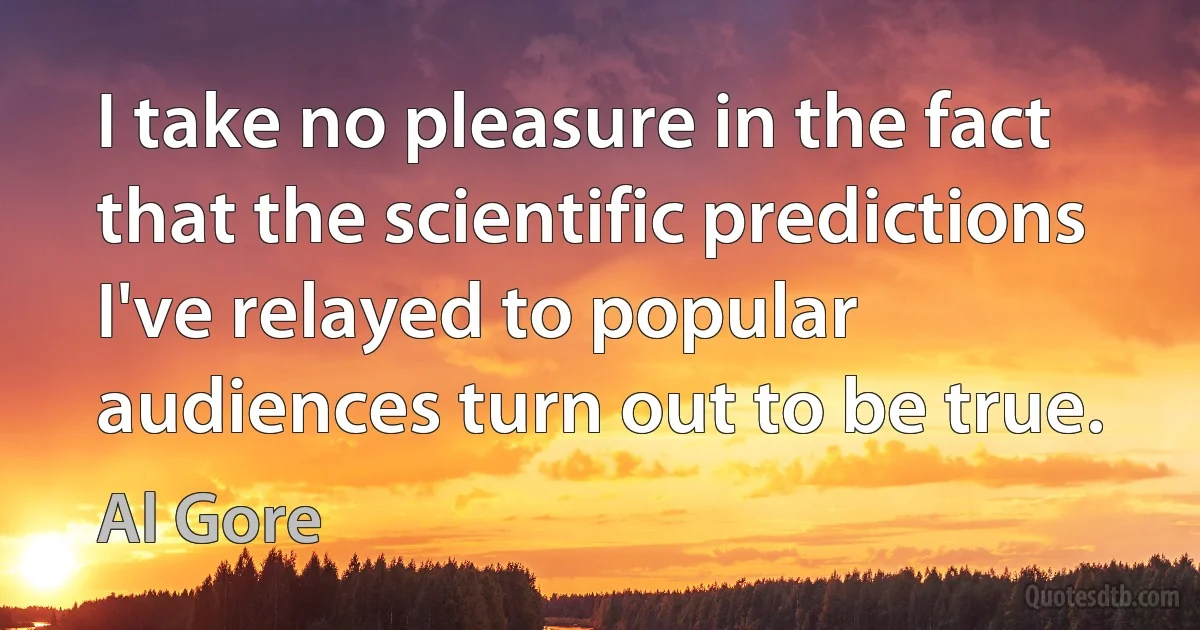 I take no pleasure in the fact that the scientific predictions I've relayed to popular audiences turn out to be true. (Al Gore)