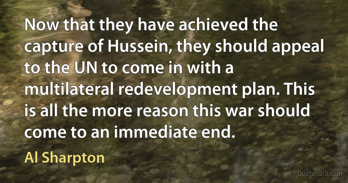 Now that they have achieved the capture of Hussein, they should appeal to the UN to come in with a multilateral redevelopment plan. This is all the more reason this war should come to an immediate end. (Al Sharpton)