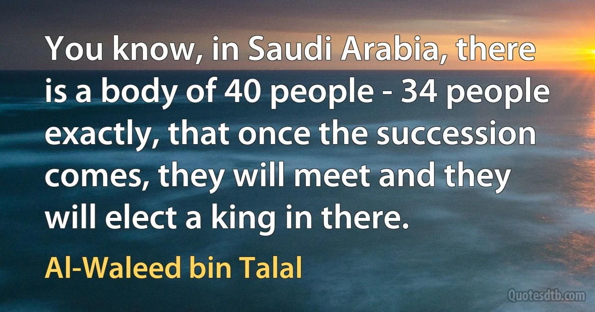 You know, in Saudi Arabia, there is a body of 40 people - 34 people exactly, that once the succession comes, they will meet and they will elect a king in there. (Al-Waleed bin Talal)