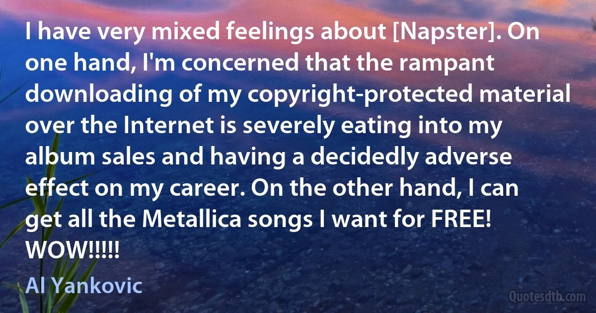 I have very mixed feelings about [Napster]. On one hand, I'm concerned that the rampant downloading of my copyright-protected material over the Internet is severely eating into my album sales and having a decidedly adverse effect on my career. On the other hand, I can get all the Metallica songs I want for FREE! WOW!!!!! (Al Yankovic)