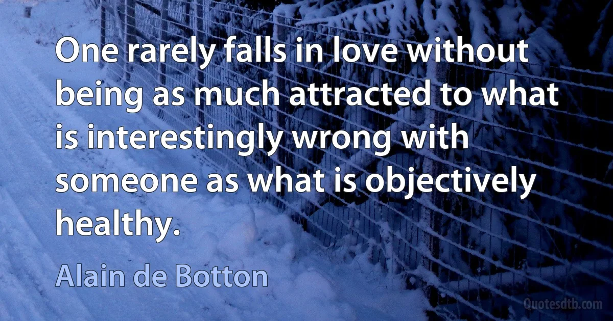 One rarely falls in love without being as much attracted to what is interestingly wrong with someone as what is objectively healthy. (Alain de Botton)