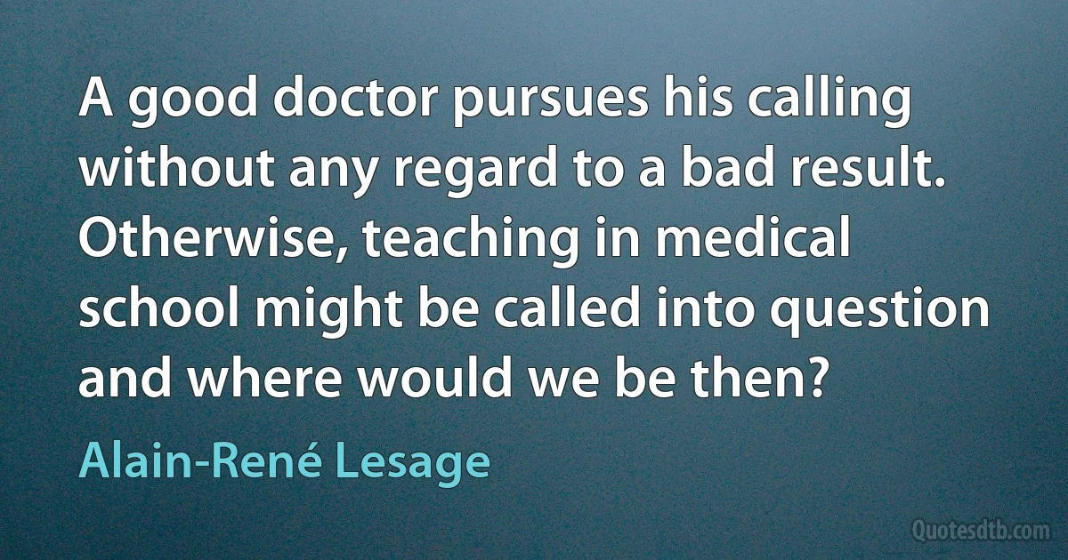 A good doctor pursues his calling without any regard to a bad result. Otherwise, teaching in medical school might be called into question and where would we be then? (Alain-René Lesage)