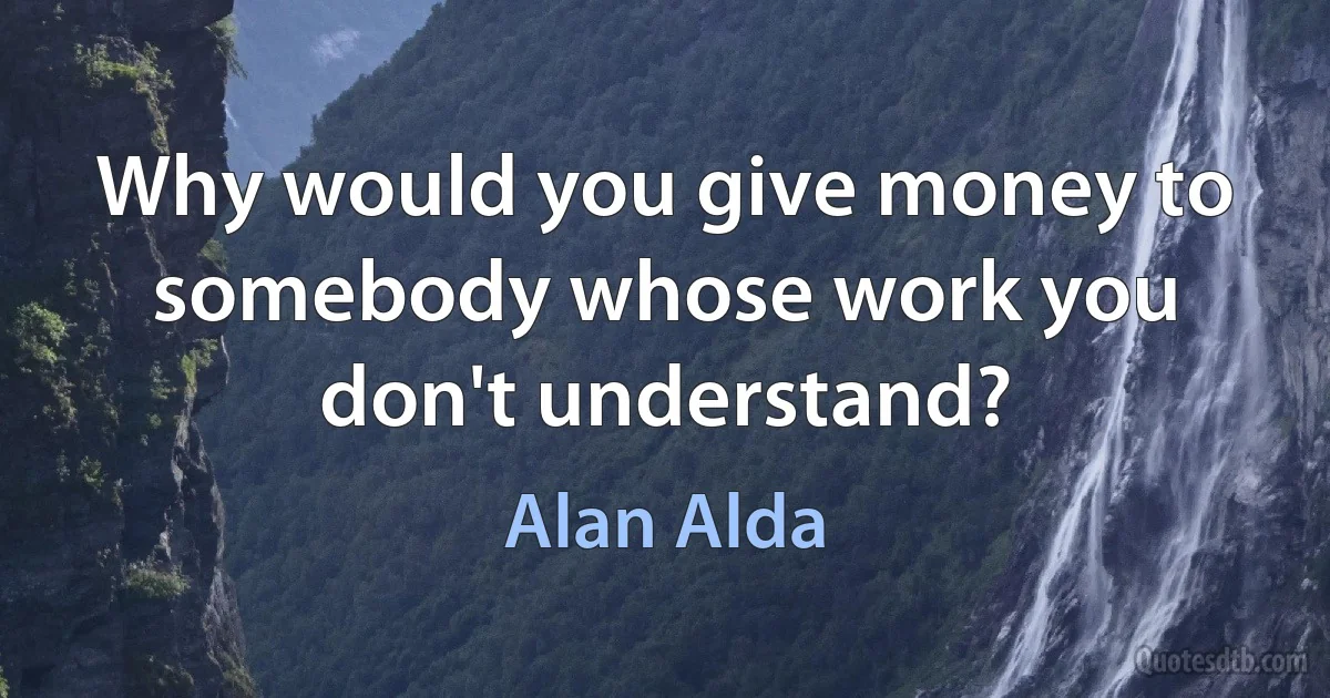 Why would you give money to somebody whose work you don't understand? (Alan Alda)