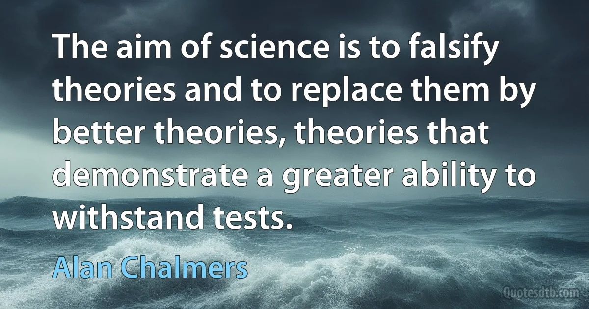 The aim of science is to falsify theories and to replace them by better theories, theories that demonstrate a greater ability to withstand tests. (Alan Chalmers)