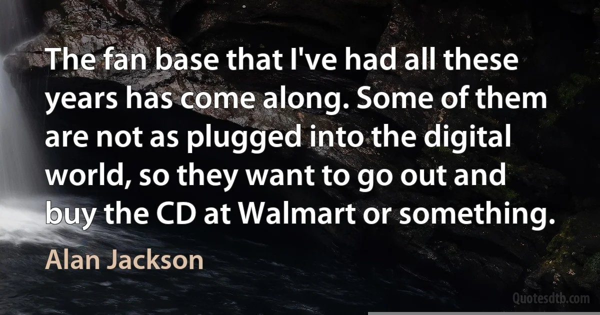 The fan base that I've had all these years has come along. Some of them are not as plugged into the digital world, so they want to go out and buy the CD at Walmart or something. (Alan Jackson)