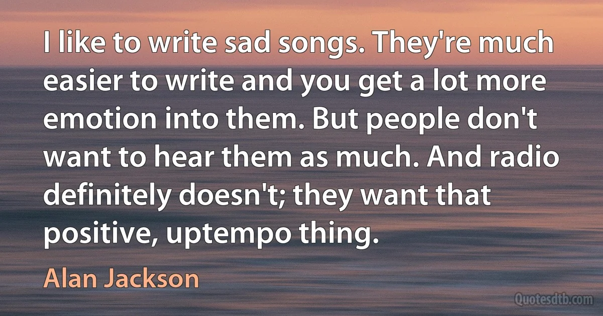 I like to write sad songs. They're much easier to write and you get a lot more emotion into them. But people don't want to hear them as much. And radio definitely doesn't; they want that positive, uptempo thing. (Alan Jackson)